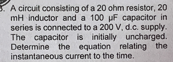 A circuit consisting of a 20 ohm resistor, 20
mH inductor and a 100 μF capacitor in 
series is connected to a 200 V, d.c. supply. 
The capacitor is initially uncharged. 
Determine the equation relating the 
instantaneous current to the time.