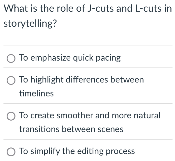 What is the role of J-cuts and L -cuts in
storytelling?
To emphasize quick pacing
To highlight differences between
timelines
To create smoother and more natural
transitions between scenes
To simplify the editing process