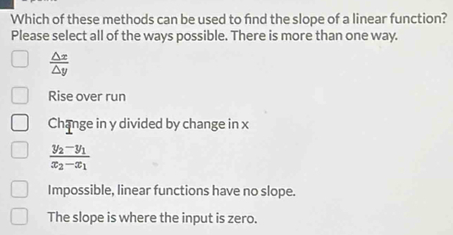 Which of these methods can be used to fnd the slope of a linear function?
Please select all of the ways possible. There is more than one way.
 △ x/△ y 
Rise over run
Change in y divided by change in x
frac y_2-y_1x_2-x_1
Impossible, linear functions have no slope.
The slope is where the input is zero.