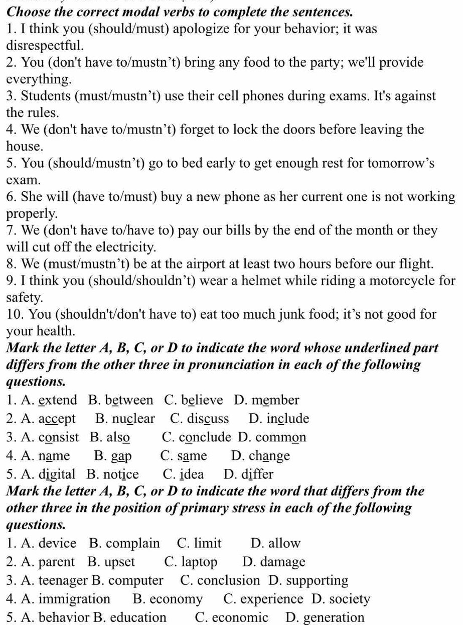 Choose the correct modal verbs to complete the sentences.
1. I think you (should/must) apologize for your behavior; it was
disrespectful.
2. You (don't have to/mustn’t) bring any food to the party; we'll provide
everything.
3. Students (must/mustn’t) use their cell phones during exams. It's against
the rules.
4. We (don't have to/mustn’t) forget to lock the doors before leaving the
house.
5. You (should/mustn’t) go to bed early to get enough rest for tomorrow’s
exam.
6. She will (have to/must) buy a new phone as her current one is not working
properly.
7. We (don't have to/have to) pay our bills by the end of the month or they
will cut off the electricity.
8. We (must/mustn’t) be at the airport at least two hours before our flight.
9. I think you (should/shouldn’t) wear a helmet while riding a motorcycle for
safety.
10. You (shouldn't/don't have to) eat too much junk food; it’s not good for
your health.
Mark the letter A, B, C, or D to indicate the word whose underlined part
differs from the other three in pronunciation in each of the following
questions.
1. A. extend B. between C. believe D. member
2. A. accept B. nuclear C. discuss D. include
3. A. consist B. also C. conclude D. common
4. A. name B. gap C. same D. change
5. A. digital B. notice C. idea D. differ
Mark the letter A, B, C, or D to indicate the word that differs from the
other three in the position of primary stress in each of the following
questions.
1. A. device B. complain C. limit D. allow
2. A. parent B. upset C. laptop D. damage
3. A. teenager B. computer C. conclusion D. supporting
4. A. immigration B. economy C. experience D. society
5. A. behavior B. education C. economic D. generation