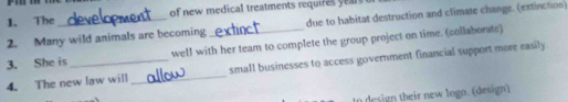 The of new medical treatments requires 
2. Many wild animals are becoming due to habitat destruction and climate change. (extinction) 
3. She is well with her team to complete the group project on time. (collaborate) 
4. The new law will _small businesses to access government financial support more easily 
i th e ogo design)