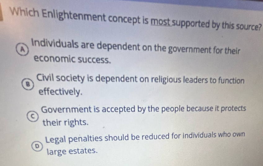 Which Enlightenment concept is most supported by this source?
Individuals are dependent on the government for their
A
economic success.
Civil society is dependent on religious leaders to function
B
effectively.
Government is accepted by the people because it protects
C
their rights.
Legal penalties should be reduced for individuals who own
D
large estates.