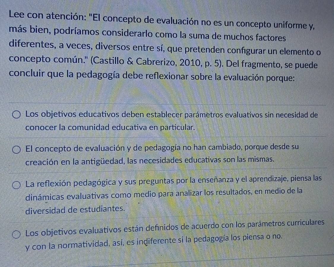 Lee con atención: "El concepto de evaluación no es un concepto uniforme y,
más bien, podríamos considerarlo como la suma de muchos factores
diferentes, a veces, diversos entre sí, que pretenden confgurar un elemento o
concepto común.'' (Castillo & Cabrerizo, 2010, p. 5). Del fragmento, se puede
concluir que la pedagogía debe reflexionar sobre la evaluación porque:
Los objetivos educativos deben establecer parámetros evaluativos sin necesidad de
conocer la comunidad educativa en particular.
El concepto de evaluación y de pedagogía no han cambiado, porque desde su
creación en la antigüedad, las necesidades educativas son las mismas.
La reflexión pedagógica y sus preguntas por la enseñanza y el aprendizaje, piensa las
dinámicas evaluativas como medio para analizar los resultados, en medio de la
diversidad de estudiantes.
Los objetivos evaluativos están defínidos de acuerdo con los parámetros curriculares
y con la normatividad, así, es indiferente si la pedagogía los piensa o no.