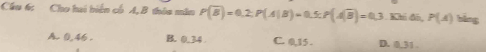 Cầu 6: Cho hai biển cổ A, B thứa măn P(overline B)=0,2; P(A|B)=0.5; P(Aoverline B)=0,3. Khi đó, P(A) bāng
A. 0,46. B. 0.34 C. 0,15. D. 0.31.