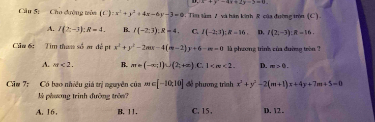 D, x^2+y^2-4x+2y-5=0. 
Câu 5: Cho đường tròn (C) ):x^2+y^2+4x-6y-3=0. Tìm tâm / và bán kính R của đường tròn (C).
A. I(2;-3); R=4. B. I(-2;3); R=4. C. I(-2;3); R=16. D. I(2;-3); R=16. 
Câu 6: Tìm tham số m đề pt x^2+y^2-2mx-4(m-2)y+6-m=0 là phương trình của đường tròn ?
A. m<2</tex>. B. m∈ (-∈fty ;1)∪ (2;+∈fty ) .C. 1 . D. m>0. 
Câu 7: Có bao nhiêu giá trị nguyên của m∈ [-10;10] để phương trình x^2+y^2-2(m+1)x+4y+7m+5=0
là phương trình đường tròn?
A. 16. B. 11. C. 15. D. 12.