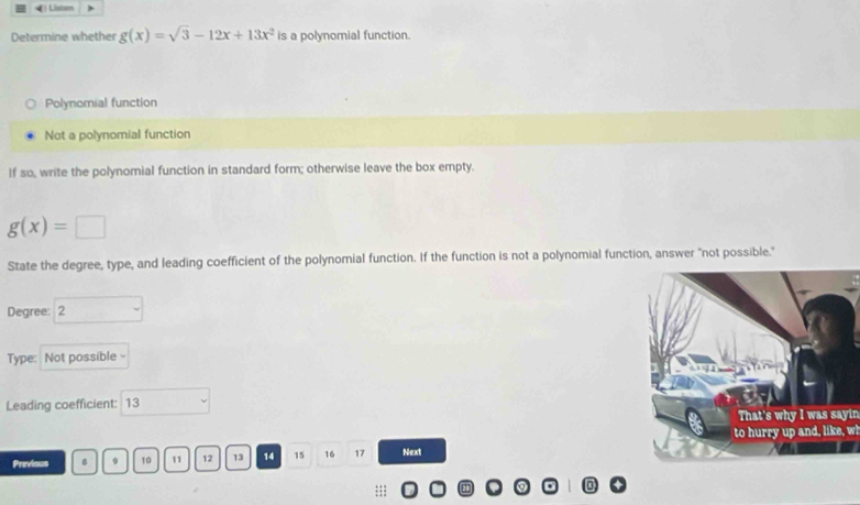 《 Listen
Determine whether g(x)=sqrt(3)-12x+13x^2 is a polynomial function.
Polynomial function
Not a polynomial function
If so, write the polynomial function in standard form; otherwise leave the box empty.
g(x)=□
State the degree, type, and leading coefficient of the polynomial function. If the function is not a polynomial function, answer "not possible."
Degree: 2
Type: Not possible -
Leading coefficient: 13
That's why I was sayin
to hurry up and, like, wl
Previous 9 10 11 12 13 14 15 16 17 Next