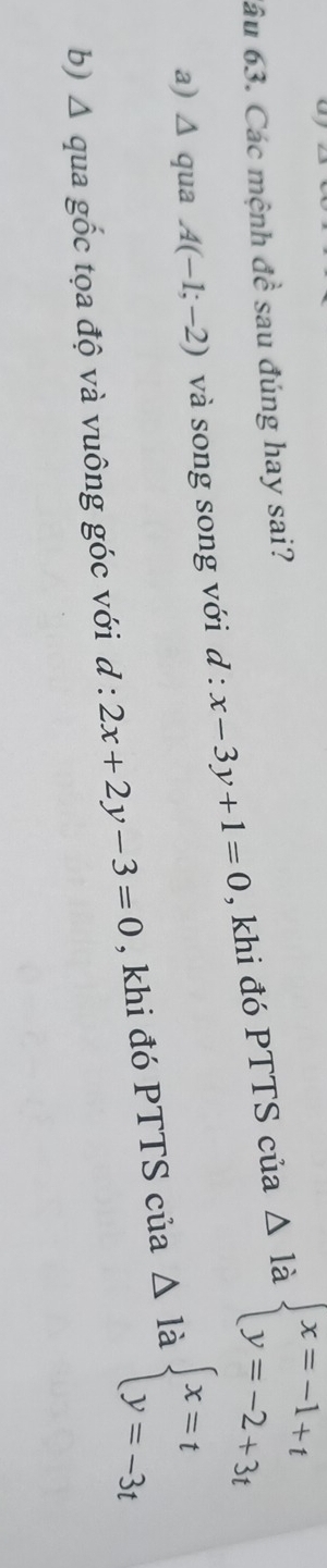 âu 63. Các mệnh dhat e sau đúng hay sai?
△ 1 à
a) Δ qua A(-1;-2) và song song với d:x-3y+1=0 , khi đó PTTS của beginarrayl x=-1+t y=-2+3tendarray.
b) Δ qua gốc tọa độ và vuông góc với d:2x+2y-3=0 , khi đó PTTS của △ l_i à beginarrayl x=t y=-3tendarray.