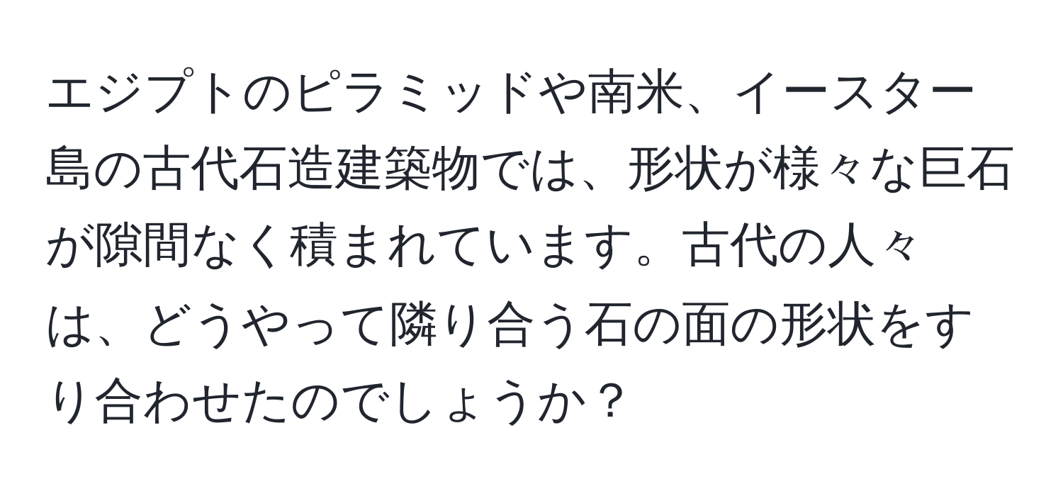 エジプトのピラミッドや南米、イースター島の古代石造建築物では、形状が様々な巨石が隙間なく積まれています。古代の人々は、どうやって隣り合う石の面の形状をすり合わせたのでしょうか？