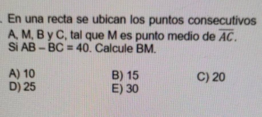 En una recta se ubican los puntos consecutivos
A, M, B y C, tal que M es punto medio de overline AC. 
Si AB-BC=40. Calcule BM.
A) 10 B) 15 C) 20
D) 25 E) 30