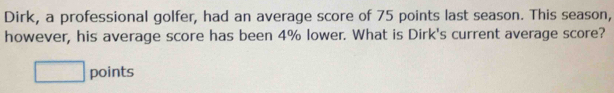 Dirk, a professional golfer, had an average score of 75 points last season. This season, 
however, his average score has been 4% lower. What is Dirk's current average score? 
□ points