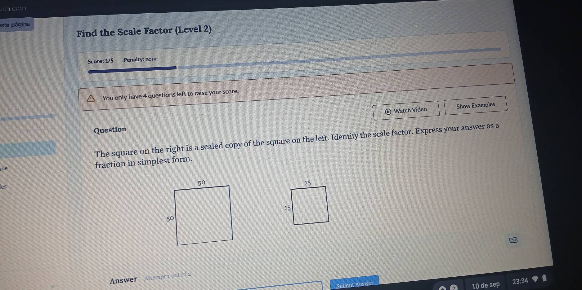 ath corn 
esta página 
Find the Scale Factor (Level 2) 
Score: 1/5 Penalty: none 
You only have 4 questions left to raise your score. 
© Watch Video Show Examples 
Question 
The square on the right is a scaled copy of the square on the left. Identify the scale factor. Express your answer as a 
ne 
fraction in simplest form. 
les 
Answer Attempt 1 out of 2 
Submit Answer 
10 de sep 23:34