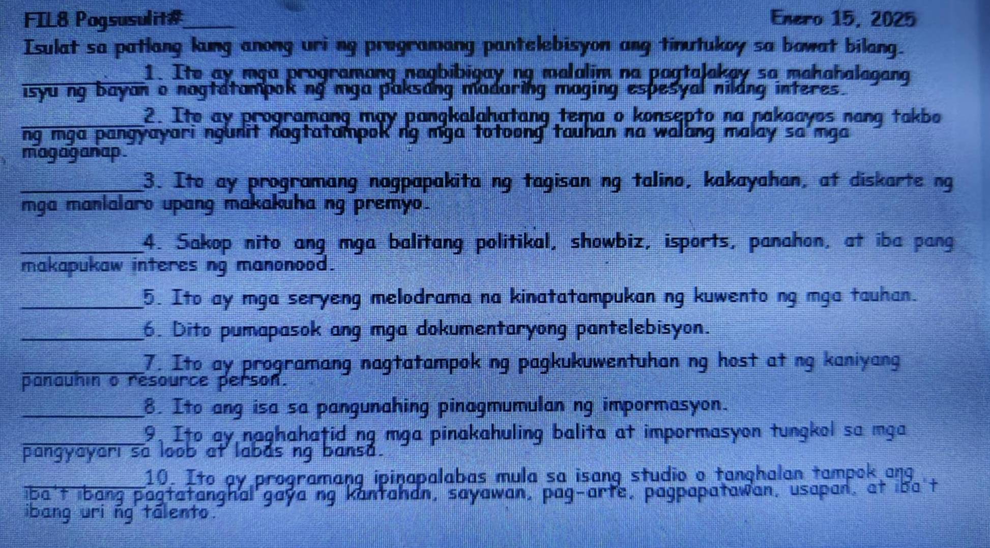 FIL8 Pogsusulit#_ Enero 15, 2025 
Isulat sa patlang kung anong uri ng programang pantelebisyon ang tinutukoy sa bowat bilang. 
_1. Ite ay mẹa programang nagbibigay ng malalim na pagtaJakay sa mahahalagang 
isyuing bayan o nagtatampok ng mga paksang madaring maging espesyal nildng interes. 
_2. Ite ay programang may pangkalahatang tema o konsepto na nakaayos nang takbo 
ng mga pangyayari ngunit nagtatampok ng mga totoong tauhan na walang malay sa'mga 
magaganap . 
_3. Ito ay programang nagpapakita ng tagisan ng talino, kakayahan, at diskarte ng 
mga manlalaro upang makakuha ng premyo. 
_4. Sakop nito ang mga balitang politikal, showbiz, isports, panahon, at iba pang 
makapukaw interes ng manonood. 
_5. Ito ay mga seryeng melodrama na kinatatampukan ng kuwento ng mga tauhan. 
_6. Dito pumapasok ang mga dokumentaryong pantelebisyon. 
_7. Ito ay programang nagtatampok ng pagkukuwentuhan ng host at ng kaniyang 
panauhin o resource person. 
_8. Ito ang isa sa pangunahing pinagmumulan ng impormasyon. 
_9, Ito ay naghahatid ng mga pinakahuling balita at impormasyon tungkol sa mga 
pangyayari sa loob at labas ng bansa. 
10. Ito ay programang ipinapalabas mula sa isang studio o tanghalan tampok ang 
iba't ibang pagtatanghal gaya ng kantahan, sayawan, pag-arte, pagpapatawan, usapan, at iba't 
ibang uri ñg tâlento.