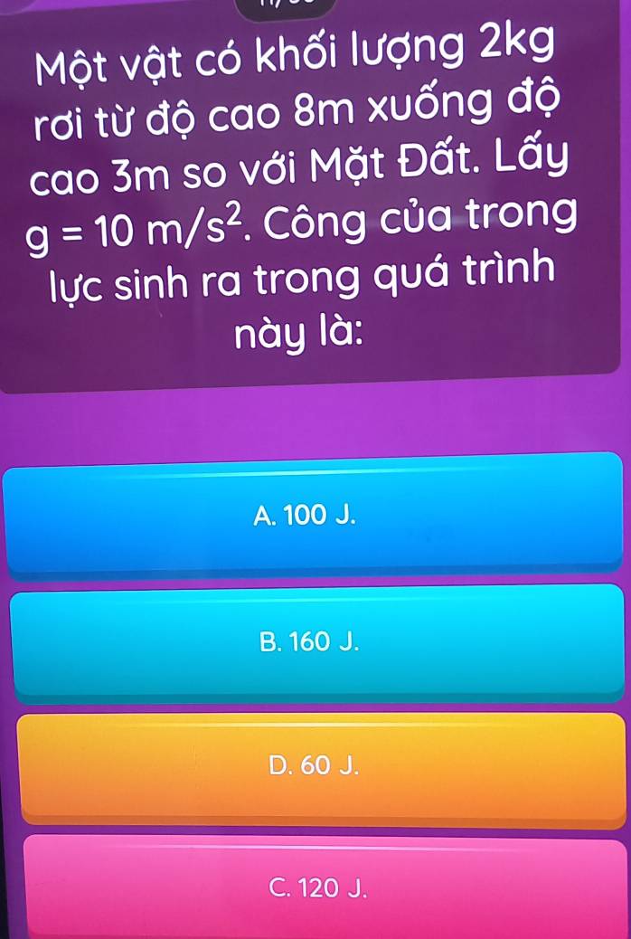 Một vật có khối lượng 2kg
rơi từ độ cao 8m xuống độ
cao 3m so với Mặt Đất. Lấy
g=10m/s^2. Công của trong
lực sinh ra trong quá trình
này là:
A. 100 J.
B. 160 J.
D. 60 J.
C. 120 J.