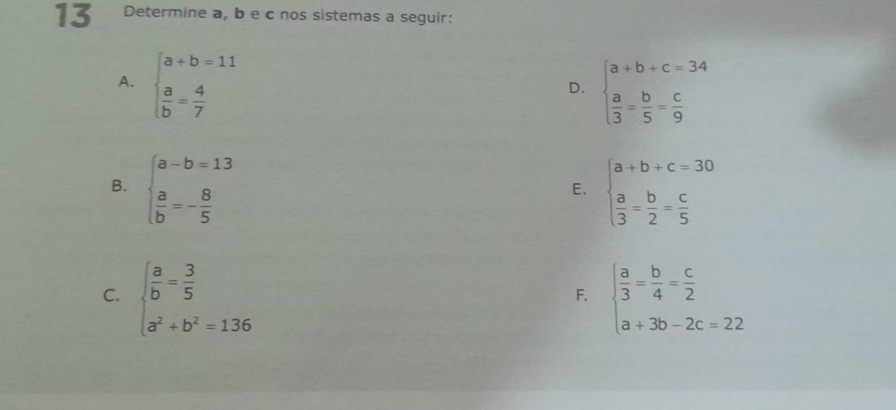 Determine a, b e c nos sistemas a seguir:
A. beginarrayl a+b=11  a/b = 4/7 endarray.
D. beginarrayl a+b+c=34  a/3 = b/5 = c/9 endarray.
B. beginarrayl a-b=13  a/b =- 8/5 endarray. beginarrayl a+b+c=30  a/3 = b/2 = c/5 endarray.
E.
C. beginarrayl  a/b = 3/5  a^2+b^2=136endarray. beginarrayl  a/3 = b/4 = c/2  a+3b-2c=22endarray.
F.