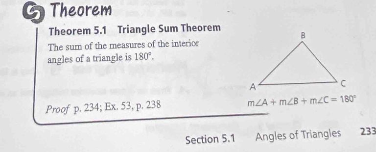 Theorem 
Theorem 5.1 Triangle Sum Theorem 
The sum of the measures of the interior 
angles of a triangle is 180°. 
Proof p. 234; Ex. 53, p. 238
m∠ A+m∠ B+m∠ C=180°
Section 5.1 Angles of Triangles 233