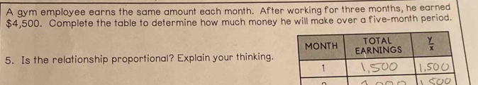 A gym employee earns the same amount each month. After working for three months, he earned
$4,500. Complete the table to determine how much money he will make over a five-month period.
5. Is the relationship proportional? Explain your thinking.