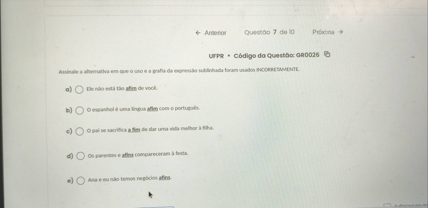 Anterior Questão 7 de 10 Próxima
UFPR * Código da Questão: GR0026
Assinale a alternativa em que o uso e a grafia da expressão sublinhada foram usados INCORRETAMENTE.
a) Ele não está tão afim de você.
b) O espanhol é uma língua afim com o português.
c) O pai se sacrifica a fim de dar uma vida melhor à filha.
d) Os parentes e afins compareceram à festa.
e) Ana e eu não temos negócios afins.