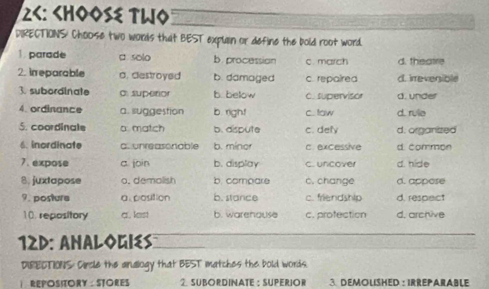 26: Choose TWo
DIRECTIONS Choose two words that BEST explain or define the bold root word.
1. parade a solo b. procession c. march d. thsatre
2. in eparable a, destroyed b. damaged c. repaired d. irreversible
3. subordinate o supetior b. below c. supervisor d. under
4.ordinance a. suggestion b. righ! c low d. rule
S. coordinale a match b. dispute c. defy d. organized
6. inordinate a. unreasonable b. mínor c excessive d. common
7.expose a join b. display cuncover d. hide
8. juxtapose o. demalish b. comoare c. change d. appose
9. posture a position b. stance c. friendship d. respect
10. repository a. lest b. warehouse c. protection d. archive
12D: Analogies
DIFECTIONS: Circle the andlogy that BEST matches the bold words.
 REPOSITORY： STORES 2 SUBORDINATE: SUPERIOR 3. Demolished : Irreparable