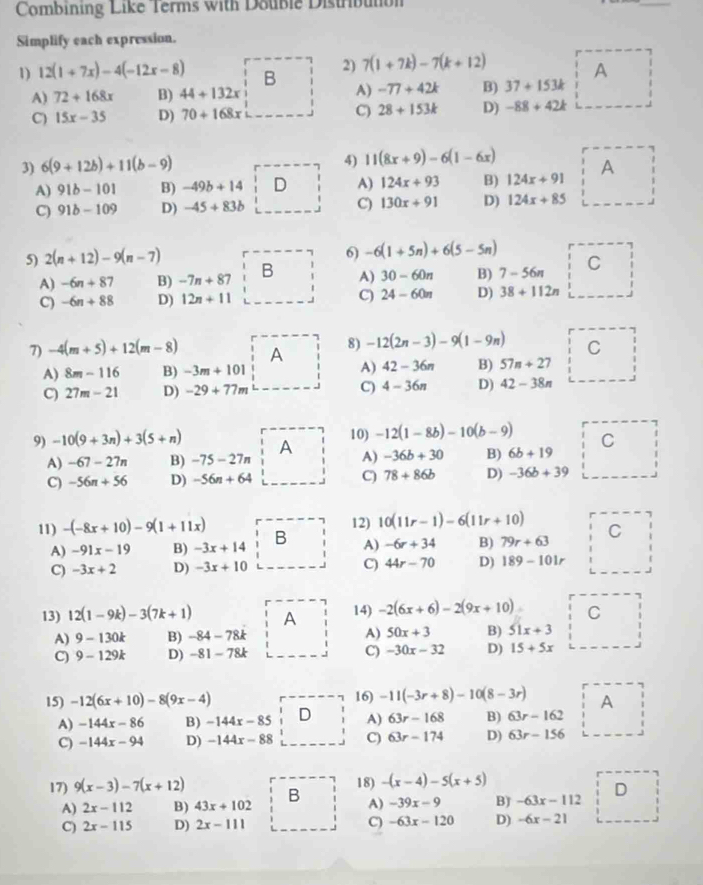 Combining Like Terms with Double Distrbuton
_
Simplify each expression.
1) 12(1+7x)-4(-12x-8) B 2) 7(1+7k)-7(k+12)
A
A) 72+168x B) 44+132x A) -77+42k B) 37+153k
C) 15x-35 D) 70+168x C) 28+153k D) -88+42k
4) 11(8x+9)-6(1-6x)
3) 6(9+12b)+11(b-9) A
A) 91b-101 B) -49b+14 D A) 124x+93 B) 124x+91
C) 91b-109 D) -45+83b C) 130x+91 D) 124x+85
5) 2(n+12)-9(n-7)
6) -6(1+5n)+6(5-5n)
A) -6n+87 B) -7n+87 B A) 30-60n B) 7-56π C
C) -6n+88 D) 12n+11 C) 24-60n D) 38+112n
7) -4(m+5)+12(m-8) A 8) -12(2n-3)-9(1-9n) C
A) 8m-116 B) -3m+101 A) 42-36n B) 57n+27
C) 27m-21 D) -29+77m C) 4-36n D) 42-38n
10) -12(1-8b)-10(b-9) C
9) -10(9+3n)+3(5+n) A A) -36b+30 B) 6b+19
A) -67-27n B) -75-27n
C) -56n+56 D) -56n+64 C) 78+86b D) -36b+39
11) -(-8x+10)-9(1+11x) B 12) 10(11r-1)-6(11r+10) C
A) -91x-19 B) -3x+14 A) -6r+34 B) 79r+63
C) -3x+2 D) -3x+10 C) 44r-70 D) 189-101r
13) 12(1-9k)-3(7k+1) A 14) -2(6x+6)-2(9x+10) C
A) 9-130k B) -84-78k A) 50x+3 B) 51x+3
C) 9-129k D) -81-78k C) -30x-32 D) 15+5x
15) -12(6x+10)-8(9x-4) 16) -11(-3r+8)-10(8-3r) A
A) -144x-86 B) -144x-85 D A) 63r-168 B) 63r-162
C) -144x-94 D) -144x-88 C) 63r-174 D) 63r-156
17) 9(x-3)-7(x+12) B 18) -(x-4)-5(x+5)
A) 2x-112 B) 43x+102 A) -39x-9 B) -63x-112 D
C) 2x-115 D) 2x-111 C) -63x-120 D) -6x-21