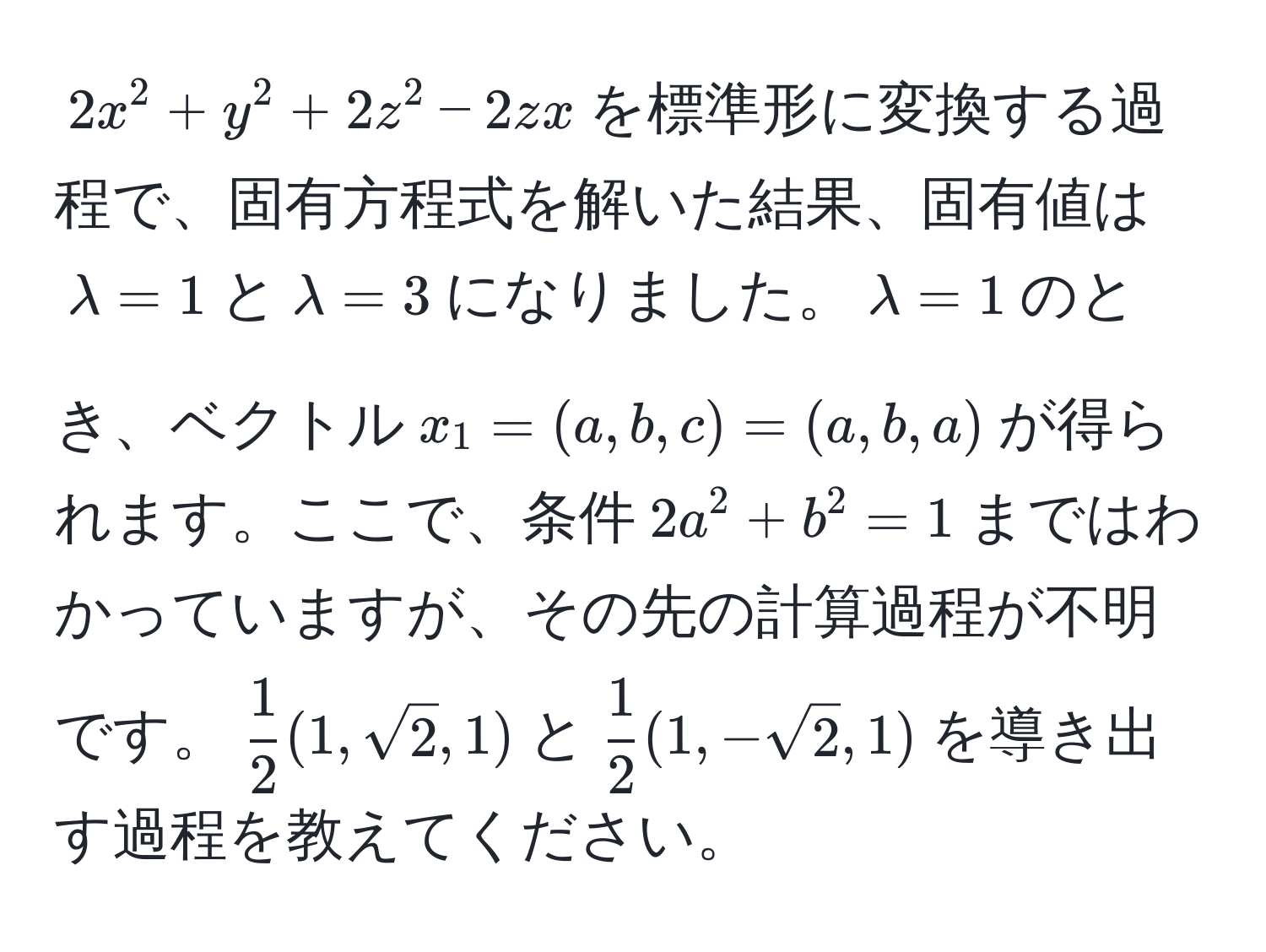 $2x^(2 + y^2 + 2z^2 - 2zx$を標準形に変換する過程で、固有方程式を解いた結果、固有値は$lambda = 1$と$lambda = 3$になりました。$lambda = 1$のとき、ベクトル$x_1 = (a, b, c) = (a, b, a)$が得られます。ここで、条件$2a^2 + b^2 = 1$まではわかっていますが、その先の計算過程が不明です。$frac1)2(1, sqrt(2), 1)$と$ 1/2 (1, -sqrt(2), 1)$を導き出す過程を教えてください。