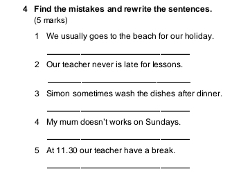 Find the mistakes and rewrite the sentences. 
(5 marks) 
1 We usually goes to the beach for our holiday. 
_ 
2 Our teacher never is late for lessons. 
_ 
3 Simon sometimes wash the dishes after dinner. 
_ 
4 My mum doesn't works on Sundays. 
_ 
5 At 11.30 our teacher have a break. 
_