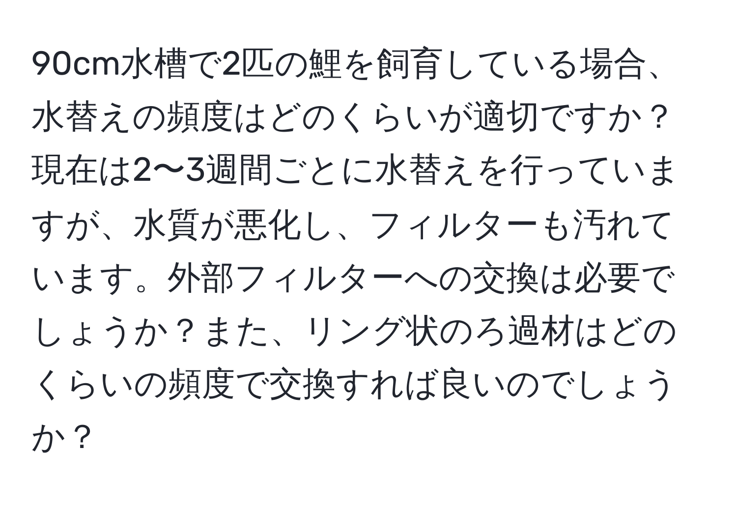90cm水槽で2匹の鯉を飼育している場合、水替えの頻度はどのくらいが適切ですか？現在は2〜3週間ごとに水替えを行っていますが、水質が悪化し、フィルターも汚れています。外部フィルターへの交換は必要でしょうか？また、リング状のろ過材はどのくらいの頻度で交換すれば良いのでしょうか？