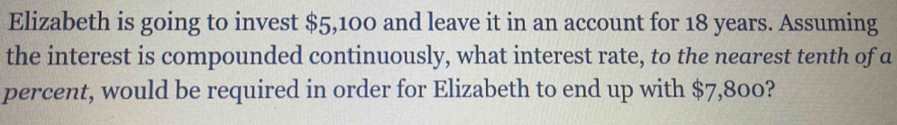 Elizabeth is going to invest $5,100 and leave it in an account for 18 years. Assuming 
the interest is compounded continuously, what interest rate, to the nearest tenth of a 
percent, would be required in order for Elizabeth to end up with $7,800?