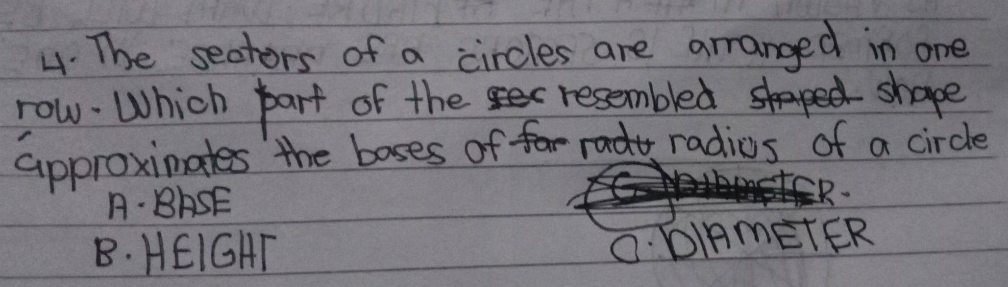 The sectors of a circles are arranged in one
row. Which part of the resembled shape
approxinates the boses of radios of a circle
A· BASE
B. HEIGHT
O. DIAmETER