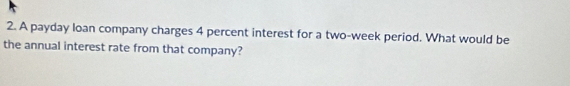 A payday loan company charges 4 percent interest for a two-week period. What would be 
the annual interest rate from that company?