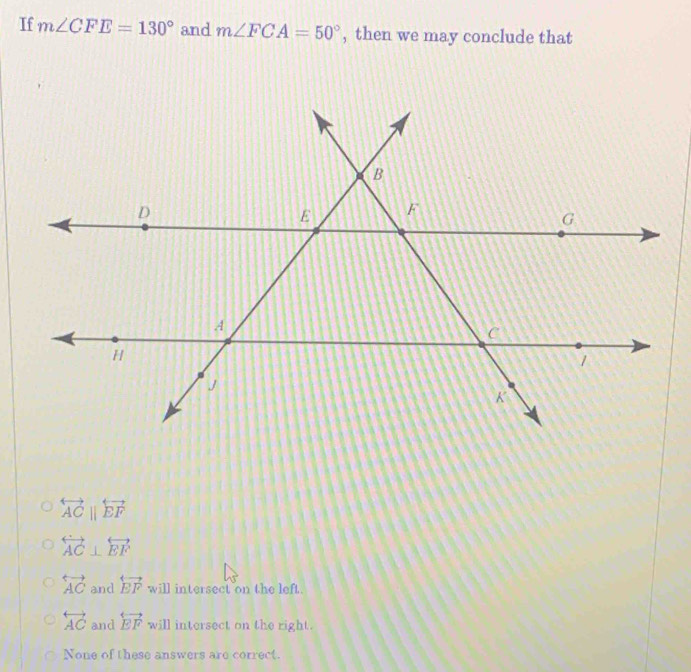 If m∠ CFE=130° and m∠ FCA=50° , then we may conclude that
overleftrightarrow ACparallel overleftrightarrow EF
overleftrightarrow AC⊥ overleftrightarrow EF
overleftrightarrow AC and overleftrightarrow EF will intersect on the left.
overleftrightarrow AC and overleftrightarrow EF will intersect on the right.
None of these answers are correct.