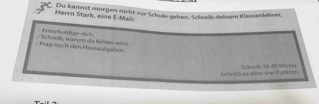 Du kannst morgen nicht zur Schule gehen. Schreib deinem Klassenlehrer, 
Herrn Stark, eine E-Mail: 
- Entschuldige dich. 
- Schreib, warum du fehlen wirst. 
- Frag nach den Hausaufgaben. 
Schreib 30 - 40 Wörter, 
Schreib zu allen drei Punkten.