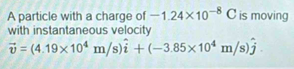 A particle with a charge of -1.24* 10^(-8)C is moving 
with instantaneous velocity
vector v=(4.19* 10^4m/s)hat i+(-3.85* 10^4m/s)hat j.