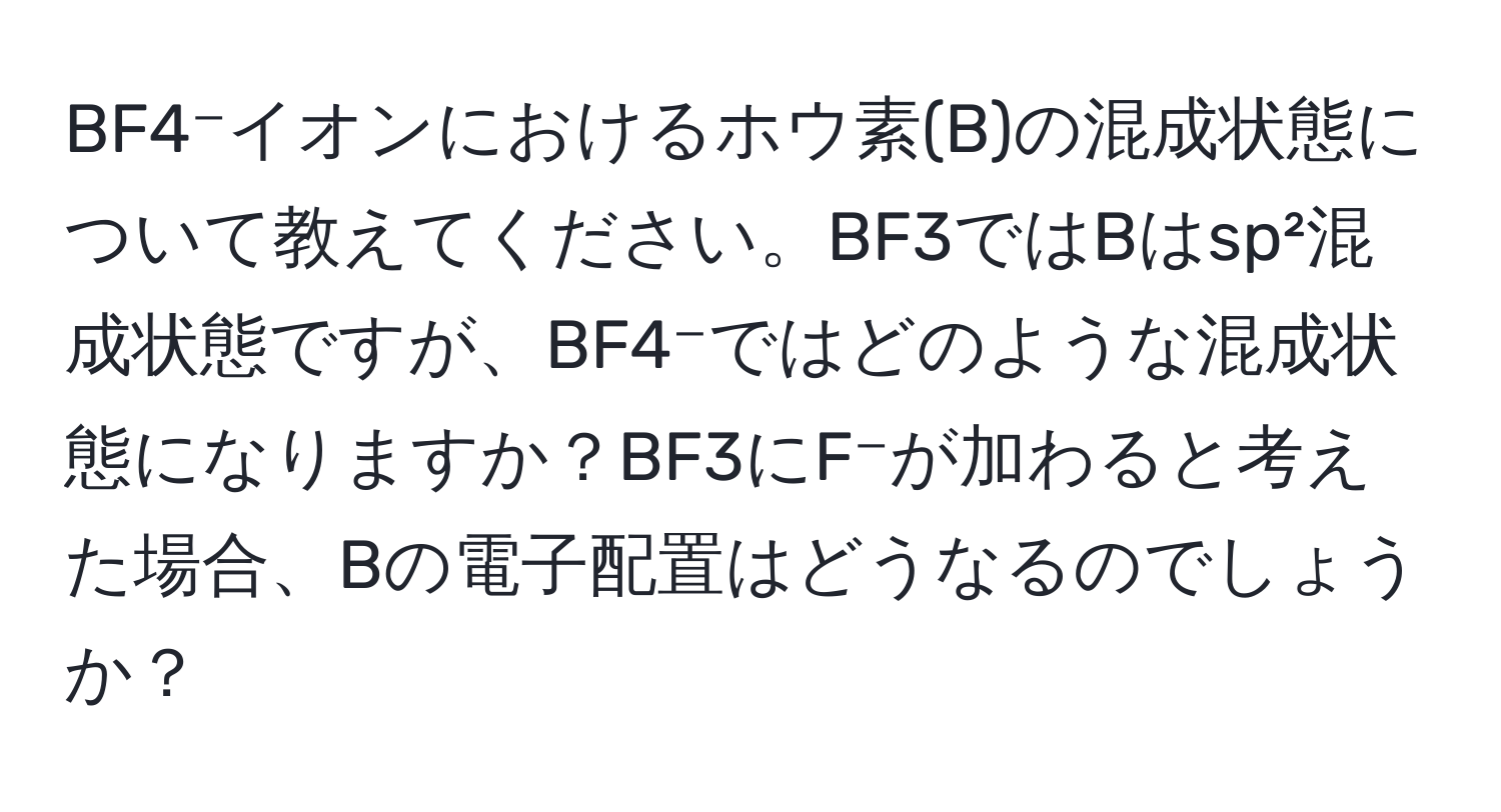 BF4⁻イオンにおけるホウ素(B)の混成状態について教えてください。BF3ではBはsp²混成状態ですが、BF4⁻ではどのような混成状態になりますか？BF3にF⁻が加わると考えた場合、Bの電子配置はどうなるのでしょうか？