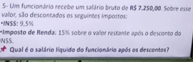 5- Um funcionário recebe um salário bruto de R$ 7.250,00. Sobre esse 
valor, são descontados os seguintes impostos: 
·INSS: 9,5%
*Imposto de Renda: 15% sobre o valor restante após o desconto do 
NSS. 
Qual é o salário líquido do funcionário após os descontos?