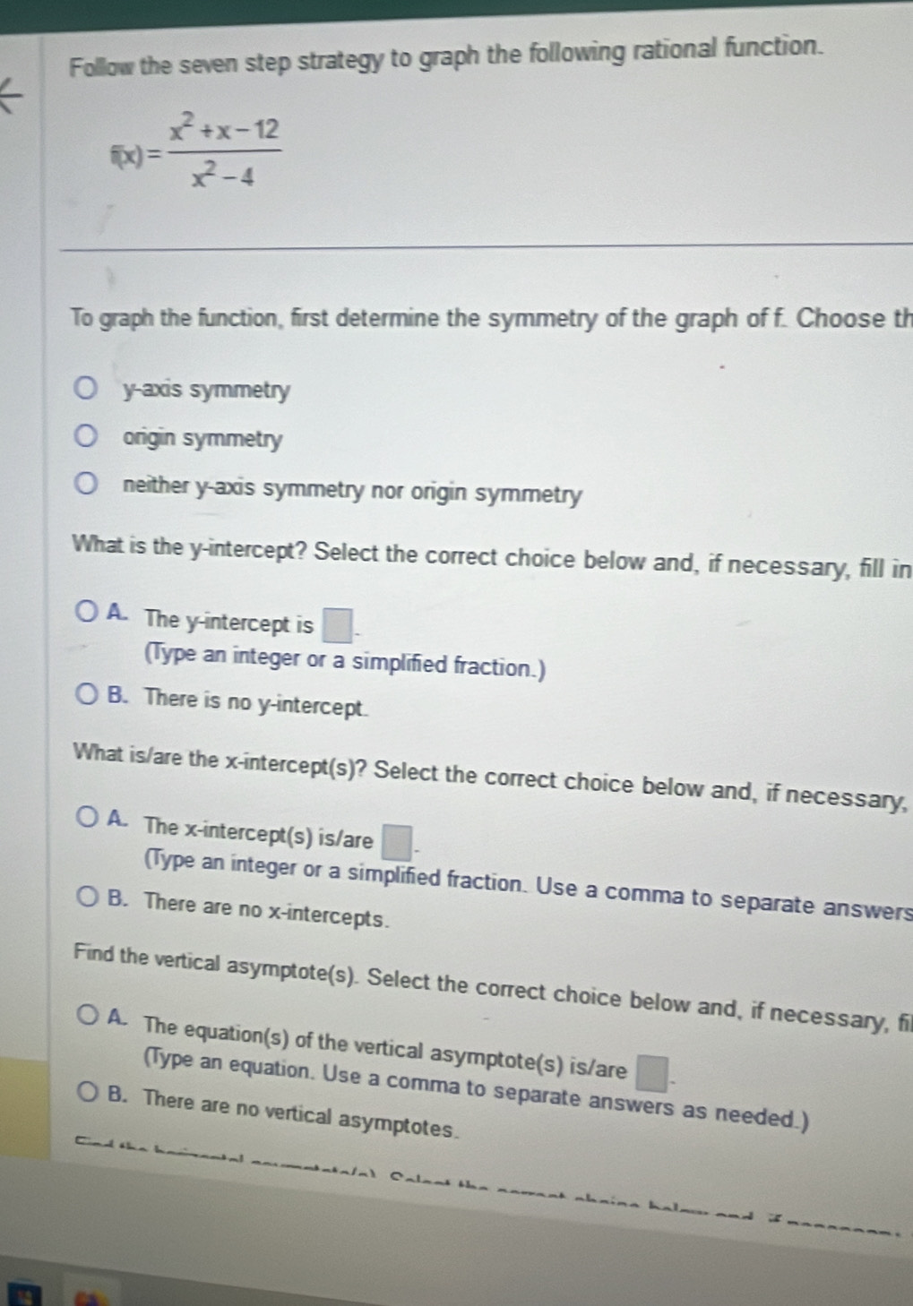 Follow the seven step strategy to graph the following rational function.
f(x)= (x^2+x-12)/x^2-4 
To graph the function, first determine the symmetry of the graph of f. Choose th
y-axis symmetry
origin symmetry
neither y-axis symmetry nor origin symmetry
What is the y-intercept? Select the correct choice below and, if necessary, fill in
A. The y-intercept is a
(Type an integer or a simplified fraction.)
B. There is no y-intercept.
What is/are the x-intercept(s)? Select the correct choice below and, if necessary,
A. The x-intercept(s) is/are
(Type an integer or a simplified fraction. Use a comma to separate answers
B. There are no x-intercepts.
Find the vertical asymptote(s). Select the correct choice below and, if necessary, fi
A. The equation(s) of the vertical asymptote(s) is/are □ 
(Type an equation. Use a comma to separate answers as needed.)
B. There are no vertical asymptotes.