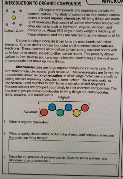 INTRODUCTION TO ORGANIC COMPOUNDS MACROI 
All organic compounds and organisms contain the 
element carbon. The study of compounds that contain carbon 
atoms is called organic chemistry. All living things are made 
up of molecules that consist of carbon chemically bonded with 
other elements such as hydrogen, oxygen, nitrogen, and 
Carbon Atom phosphorus. About 96% of your body weight is made up of 
these elements and they are referred to as the elements of life. 
Carbon is unique because it can form the most bonds with other 
elements. Carbon atoms contain four outer shell electrons called valence 
electrons. These electrons allow carbon to form strong covalent bonds with 
up to four other atoms, including other carbon atoms. This property allows 
carbon to form diverse and complex molecules, contributing to the vast array 
of compounds that make up living things. 
Macromolecules are large organic compounds in living cells. The 
term macromolecule means "giant molecule.” Macromolecules are formed by 
a processes known as polymerization, in which large molecules are built by 
joining smaller repeating molecules to form a chain. The smaller units, or 
monomers, bond together to form larger molecules called polymers. 
Macromolecules are grouped accordingly to their chemical composition. The 
four major groups of macromolecules in living things are carbohydrates. 
lipids, proteins, and nucleic acids. Polymer 
1. What is organic chemistry? 
2. What property allows carbon to form the diverse and complex molecules 
that make up living things? 
3. Describe the process of polymerization. (Use the terms polymer and 
monomer in your response.)