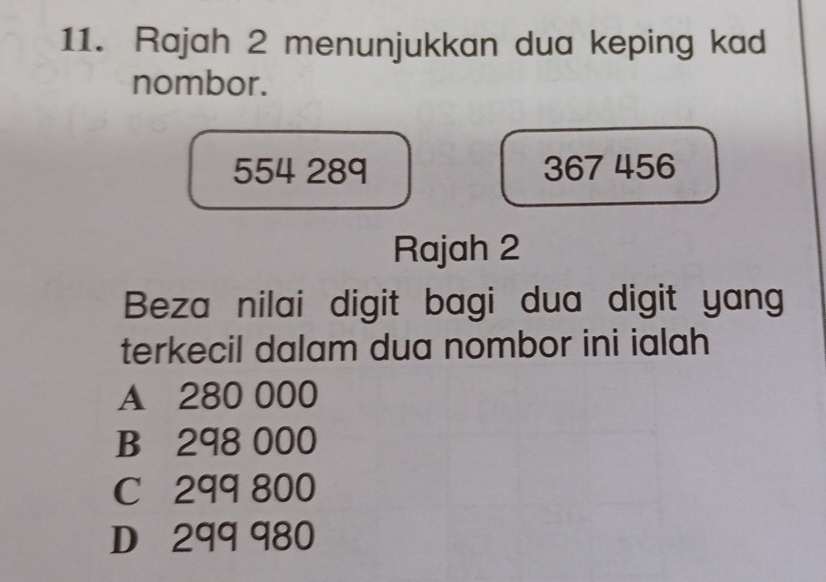 Rajah 2 menunjukkan dua keping kad
nombor.
554 28q 367 456
Rajah 2
Beza nilai digit bagi dua digit yang
terkecil dalam dua nombor ini ialah
A 280 000
B 298 000
C 299 800
D 299 980