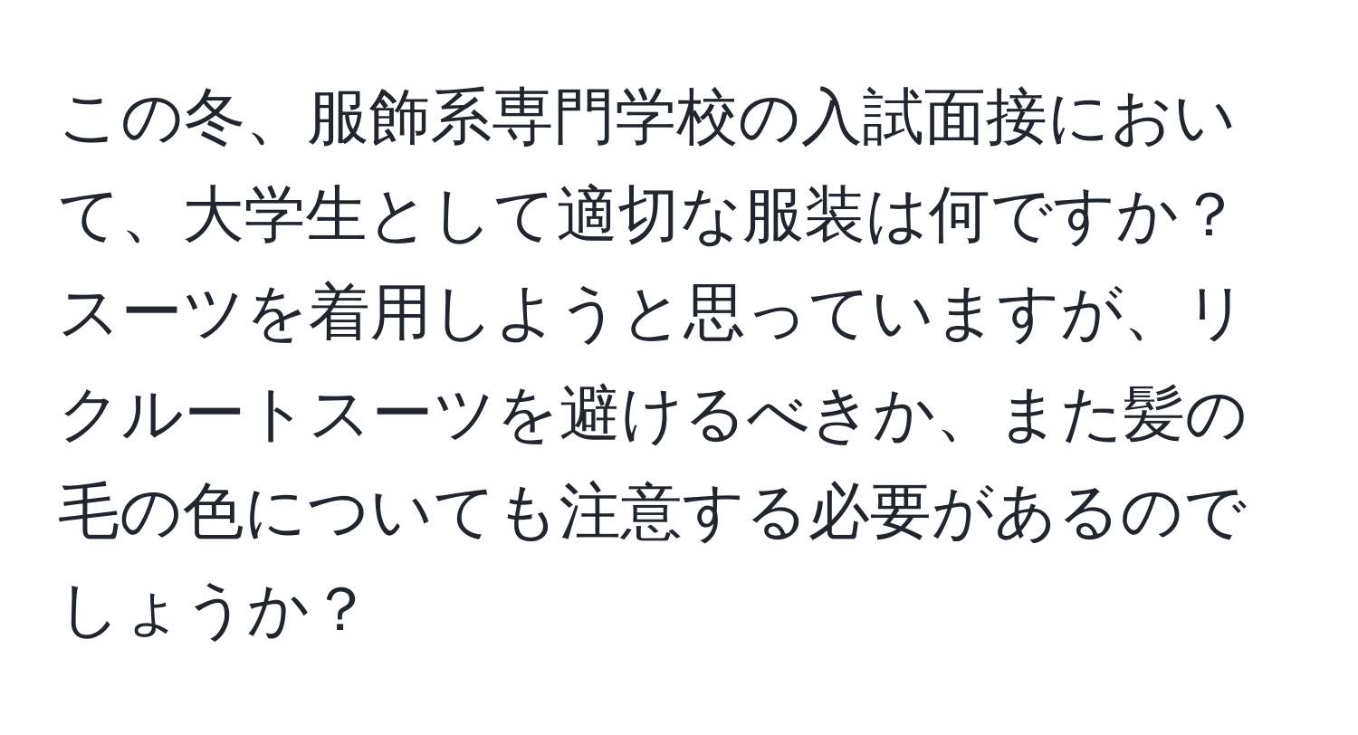 この冬、服飾系専門学校の入試面接において、大学生として適切な服装は何ですか？ スーツを着用しようと思っていますが、リクルートスーツを避けるべきか、また髪の毛の色についても注意する必要があるのでしょうか？