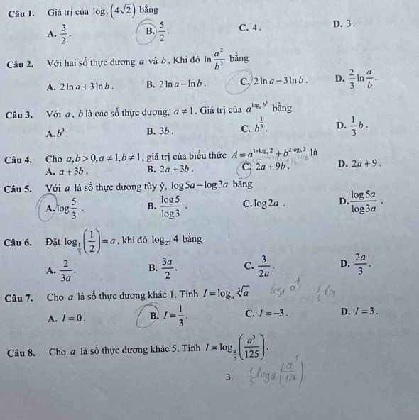 Giá trị của log _2(4sqrt(2)) bằng
A.  3/2 .  5/2 . C. 4 . D. 3 .
B.
Câu 2. Với hai số thực dương a và b. Khi đó In  a^2/b^3  bằng
A. 2ln a+3ln b. B. 2ln a-ln b. C. 2ln a-3ln b. D.  2/3 ln  a/b ·
Câu 3. Với a, b là các số thực dương, a!= 1. Giá trị của a^(log _a)b^3 bằng
A. b^3.
B. 3b . C. b^(frac 1)3. D.  1/3 b.
Câu 4. Cho a,b>0,a!= 1,b!= 1 , giá trị của biều thức A=a^(1+log _a)2+b^(2log _a)3 là
A. a+3b. B. 2a+3b. C. 2a+9b. D. 2a+9.
Câu 5. Với a là số thực dương tùy dot y,log 5a-log 3a bằng
A, log  5/3 . B.  log 5/log 3 · C. log 2a. D.  log 5a/log 3a ·
Câu 6. Đặt log _ 1/3 ( 1/2 )=a , khi đó log _274 bằng
A.  2/3a . B.  3a/2 . C.  3/2a . D.  2a/3 .
Câu 7. Cho a là số thực dương khác 1. Tính I=log _asqrt[3](a)
A. I=0. B. I= 1/3 . C. I=-3. D. I=3.
Câu 8. Cho a là số thực dương khác 5. Tính I=log _ a/5 ( a^3/125 ).
3