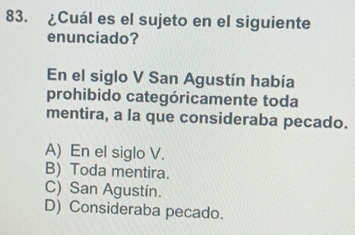 ¿Cuál es el sujeto en el siguiente
enunciado?
En el siglo V San Agustín había
prohibido categóricamente toda
mentira, a la que consideraba pecado.
A) En el siglo V.
B) Toda mentira.
C) San Agustín.
D) Consideraba pecado.