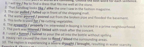 us are conusing. Choose the best word for each sentence. 
1. I will try / fry to find a dress that fits me well at the store. 
2. That handbag looks like / alike the one I saw in the fashion magazine. 
3. The car pulled / fulled up in front of the shopping mall. 
4. The water poured / poored out from the broken pipe and flooded the basement. 
5. This knife is used for / to cutting vegetables. 
6. The property / properly I'm interested in buying is located in a prime neighbourhood. 
7. The park was littered / littled with trash after the concert. 
8. I used a funnel / tunnel to pour the oil into the bottle without spilling. 
9. Heavy rain caused the river to flood / blood the surrounding areas. 
10. The region is experiencing a severe drought / brought, resulting in water scarcity.