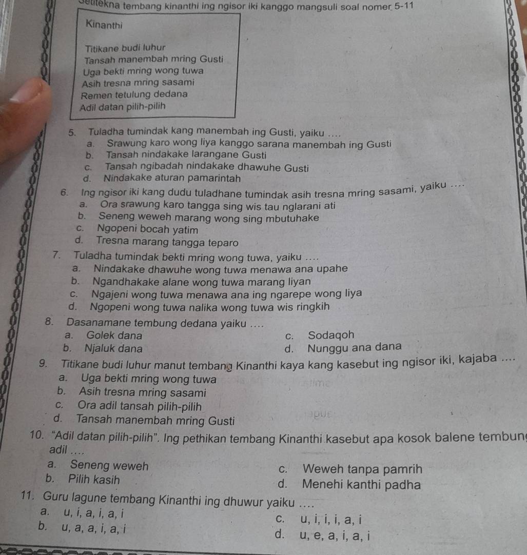 etitekna tembang kinanthi ing ngisor iki kanggo mangsuli soal nomer 5-11
Kinanthi
Titikane budi luhur
Tansah manembah mring Gusti
Uga bekti mring wong tuwa
Asih tresna mring sasami
Remen tetulung dedana
Adil datan pilih-pilih
5. Tuladha tumindak kang manembah ing Gusti, yaiku …
a. Srawung karo wong liya kanggo sarana manembah ing Gusti
b. Tansah nindakake larangane Gusti
c. Tansah ngibadah nindakake dhawuhe Gusti
d. Nindakake aturan pamarintah
6. Ing ngisor iki kang dudu tuladhane tumindak asih tresna mring sasami, yaiku …..
a. Ora srawung karo tangga sing wis tau nglarani ati
b. Seneng weweh marang wong sing mbutuhake
c. Ngopeni bocah yatim
d. Tresna marang tangga teparo
7. Tuladha tumindak bekti mring wong tuwa, yaiku …..
a. Nindakake dhawuhe wong tuwa menawa ana upahe
b. Ngandhakake alane wong tuwa marang liyan
c. Ngajeni wong tuwa menawa ana ing ngarepe wong liya
d. Ngopeni wong tuwa nalika wong tuwa wis ringkih
8. Dasanamane tembung dedana yaiku …
a. Golek dana c. Sodaqoh
b. Njaluk dana d. Nunggu ana dana
9. Titikane budi luhur manut tembang Kinanthi kaya kang kasebut ing ngisor iki, kajaba ...
a. Uga bekti mring wong tuwa
b. Asih tresna mring sasami
c. Ora adil tansah pilih-pilih
d. Tansah manembah mring Gusti
10. “Adil datan pilih-pilih”. Ing pethikan tembang Kinanthi kasebut apa kosok balene tembun
adil ....
a. Seneng weweh c. Weweh tanpa pamrih
b. Pilih kasih d. Menehi kanthi padha
11. Guru lagune tembang Kinanthi ing dhuwur yaiku ….
a. u, i, a, i, a, i c. u, i, i, i, a, i
b. u, a, a, i, a, i d. u, e, a, i, a, i