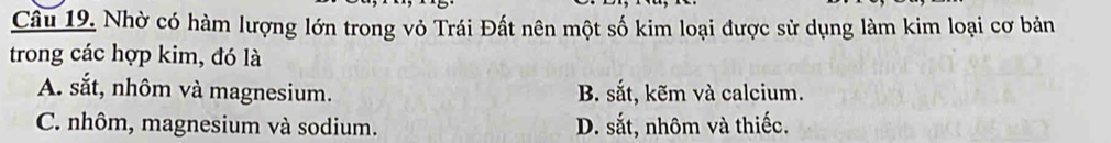 Nhờ có hàm lượng lớn trong vỏ Trái Đất nên một số kim loại được sử dụng làm kim loại cơ bản
trong các hợp kim, đó là
A. sắt, nhôm và magnesium. B. sắt, kẽm và calcium.
C. nhôm, magnesium và sodium. D. sắt, nhôm và thiếc.