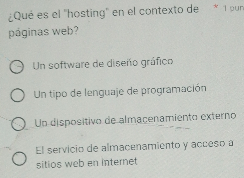 ¿Qué es el "hosting" en el contexto de * 1 pun
páginas web?
Un software de diseño gráfico
Un tipo de lenguaje de programación
Un dispositivo de almacenamiento externo
El servicio de almacenamiento y acceso a
sitios web en internet