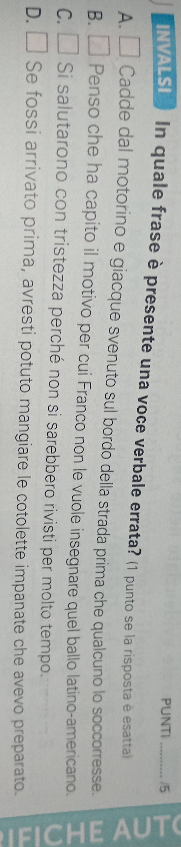 PUNTI /5
INVALSI In quale frase è presente una voce verbale errata? (1 punto se la risposta è esatta)
5
A. □ Cadde dal motorino e giacque svenuto sul bordo della strada prima che qualcuno lo soccorresse.
B. □ Penso che ha capito il motivo per cui Franco non le vuole insegnare quel ballo latino-americano.
C. □ Si salutarono con tristezza perché non si sarebbero rivisti per molto tempo.
D. □ Se fossi arrivato prima, avresti potuto mangiare le cotolette impanate che avevo preparato.