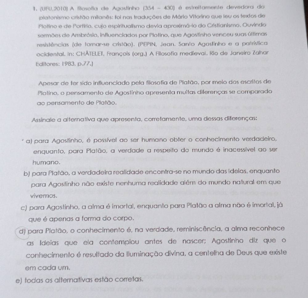 (UFU,2010) A filosofia de Agostinho (35 4-4 30) é estreitamente devedora do
platonismo cristão milanês: foi nas traduções de Mário Vitorino que leu os textos de
Plotino e de Porfírio, cujo espiritualismo devia aproximá-io do Cristianismo, Ouvindo
sermões de Ambrósio, influenciados por Plotino, que Agostinho venceu suas últimas
resistências (de tornar-se cristão). (PEPIN, Jean. Santo Agostinho e a patrística
ocidental. in: CHÄTELET, François (org.) A Filosofia medieval. Rio de Janeiro Zahar
Editores: 1983, p.77.)
Apesar de ter sido influenciado pela filosofía de Platão, por meio dos escritos de
Plotino, o pensamento de Agostinho apresenta muitas diferenças se comparado
ao pensamento de Platão.
Assinale a alternativa que apresenta, corretamente, uma dessas diferenças:
a) para Agostinho, é possível ao ser humano obter o conhecimento verdadeiro,
enquanto, para Platão, a verdade a respeito do mundo é inacessível ao ser
humano.
b) para Platão, a verdadeira realidade encontra-se no mundo das Ideias, enquanto
para Agostinho não existe nenhuma realidade além do mundo natural em que
vivemos.
c) para Agostinho, a alma é imortal, enquanto para Platão a alma não é imortal, já
que é apenas a forma do corpo.
d) para Platão, o conhecimento é, na verdade, reminiscência, a alma reconhece
as Ideias que ela contemplou antes de nascer; Agostinho diz que o
conhecimento é resultado da Iluminação divina, a centelha de Deus que existe
em cada um.
e) todas as alternativas estão corretas.