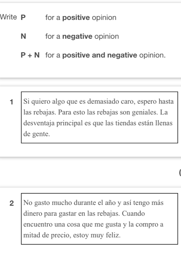 Write P for a positive opinion 
N for a negative opinion
P+N for a positive and negative opinion. 
1 Si quiero algo que es demasiado caro, espero hasta 
las rebajas. Para esto las rebajas son geniales. La 
desventaja principal es que las tiendas están llenas 
de gente. 
2 No gasto mucho durante el año y así tengo más 
dinero para gastar en las rebajas. Cuando 
encuentro una cosa que me gusta y la compro a 
mitad de precio, estoy muy feliz.