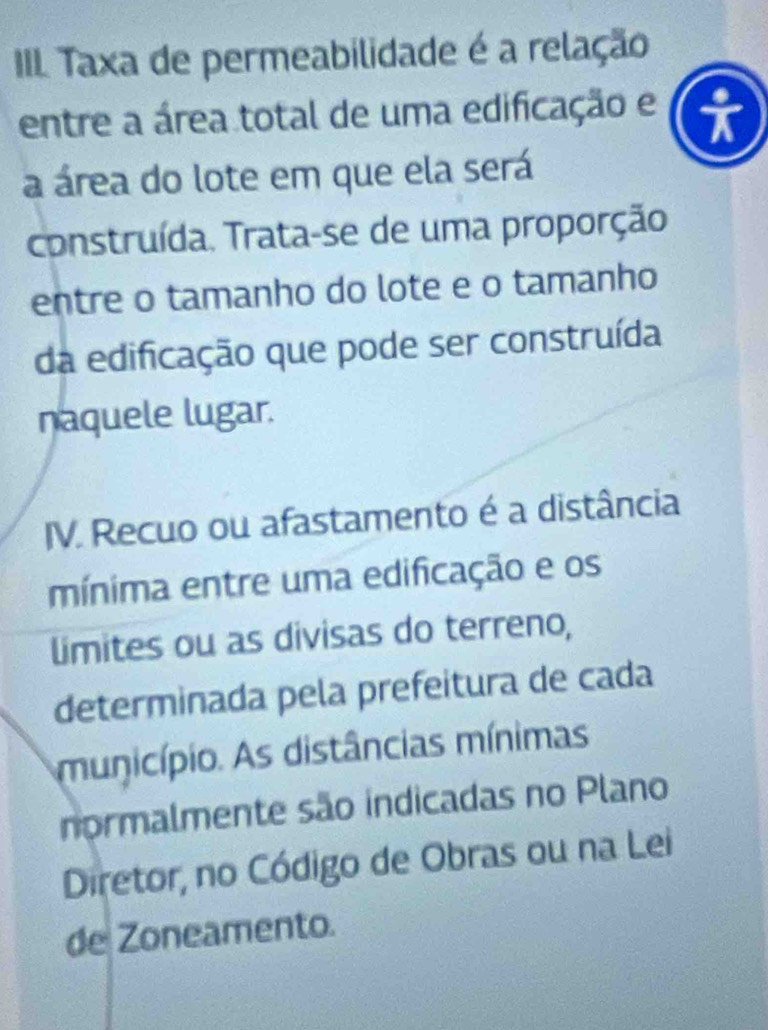 III Taxa de permeabilidade é a relação 
entre a área total de uma edificação e 
a área do lote em que ela será 
construída. Trata-se de uma proporção 
entre o tamanho do lote e o tamanho 
da edificação que pode ser construída 
naquele lugar. 
IV. Recuo ou afastamento é a distância 
mínima entre uma edificação e os 
limites ou as divisas do terreno, 
determinada pela prefeitura de cada 
município. As distâncias mínimas 
normalmente são indicadas no Plano 
Diretor, no Código de Obras ou na Lei 
de Zoneamento.