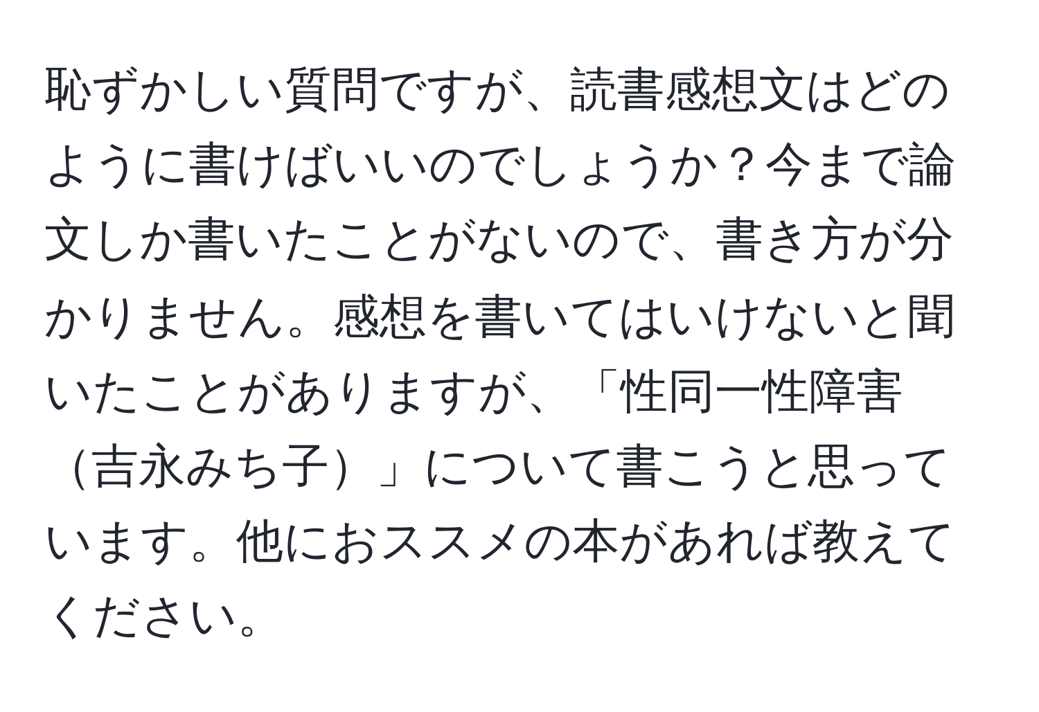 恥ずかしい質問ですが、読書感想文はどのように書けばいいのでしょうか？今まで論文しか書いたことがないので、書き方が分かりません。感想を書いてはいけないと聞いたことがありますが、「性同一性障害吉永みち子」について書こうと思っています。他におススメの本があれば教えてください。