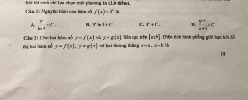 hỏi thí sinh chỉ lựa chọn một phương án (3,0 điểm).
Câu 1: Nguyên hàm của hàm số f(x)=3^x là
A.  3^x/ln 3 +C. B. 3^xln 3+C. C. 3^x+C. D.  (3^(x+1))/x+1 +C. 
Câu 2: Cho hai hàm số y=f(x) và y=g(x) liên tục trên [a;b]. Diện tích hình phẳng giới hạn bởi đồ
thị hai hàm số y=f(x), y=g(x) và hai đưởng thắng x=a, x=b l
18